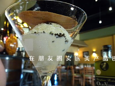在朋友圈卖医美产品违法吗 在朋友圈卖医美产品违法吗