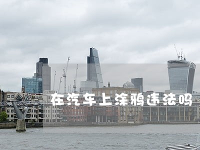 在汽车上涂鸦违法吗 在汽车上涂鸦违法吗