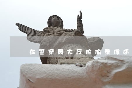 在警察局大厅偷偷录像违法吗 在警察局大厅偷偷录像违法吗