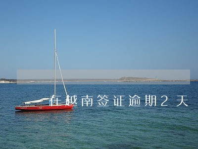 在越南签证逾期2天 在越南签证逾期2天