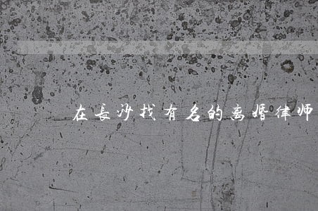 在长沙找有名的离婚律师 在长沙找有名的离婚律师