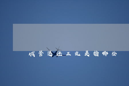 城管违法三乱是指哪些 城管违法三乱是指哪些