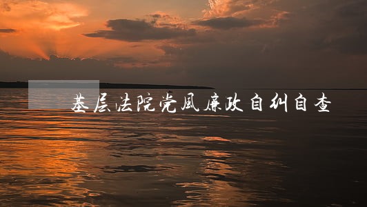 基层法院党风廉政自纠自查 基层法院党风廉政自纠自查