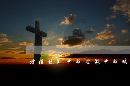 增值税0申报逾期申报吗 增值税0申报逾期申报吗