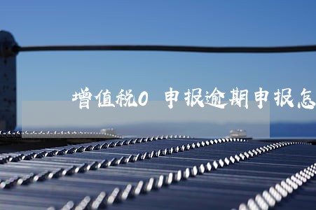 增值税0申报逾期申报怎么办 增值税0申报逾期申报怎么办