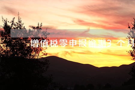 增值税零申报逾期3个月 增值税零申报逾期3个月