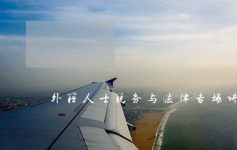 外籍人士税务与法律专场讲座 外籍人士税务与法律专场讲座