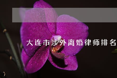 大连市涉外离婚律师排名 大连市涉外离婚律师排名
