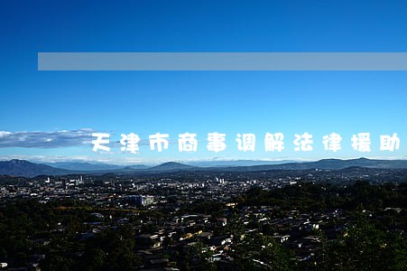 天津市商事调解法律援助 天津市商事调解法律援助