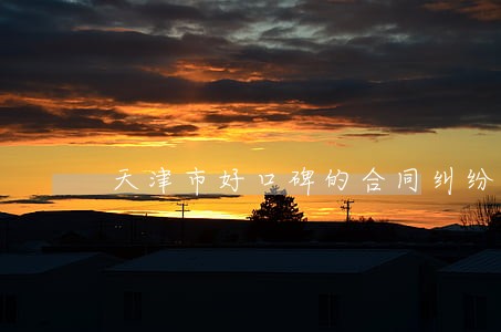 天津市好口碑的合同纠纷律师价格 天津市好口碑的合同纠纷律师价格