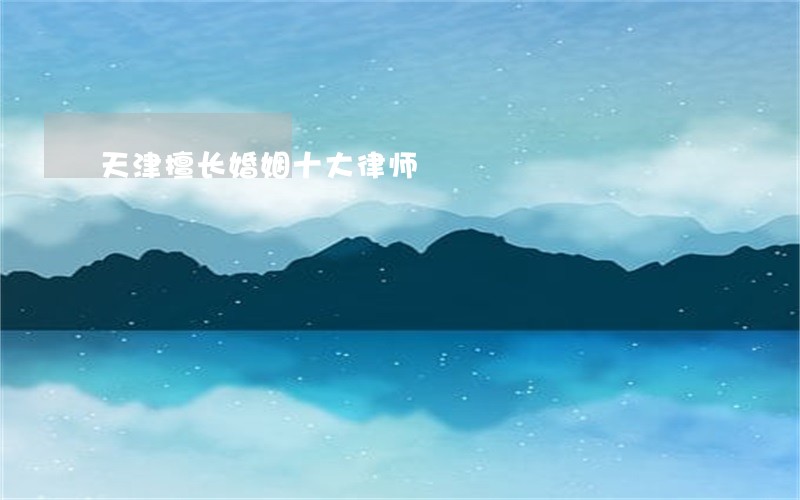 天津擅长婚姻十大律师 天津擅长婚姻十大律师