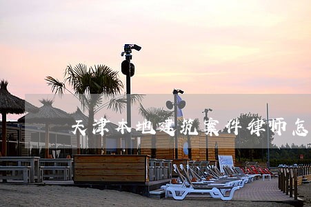 天津本地建筑案件律师怎么委托 天津本地建筑案件律师怎么委托
