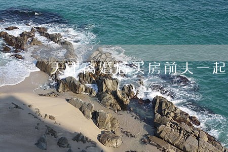 天津离婚后买房前夫一起还贷 天津离婚后买房前夫一起还贷