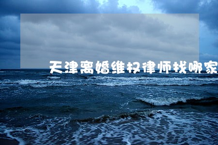 天津离婚维权律师找哪家 天津离婚维权律师找哪家