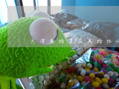 天津离婚要交离婚协议书吗 天津离婚要交离婚协议书吗