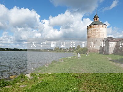 天津蓟县犯罪刑事辩护律师 天津蓟县犯罪刑事辩护律师