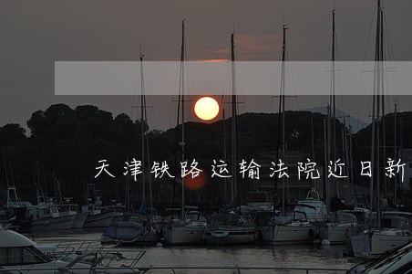 天津铁路运输法院近日新闻 天津铁路运输法院近日新闻