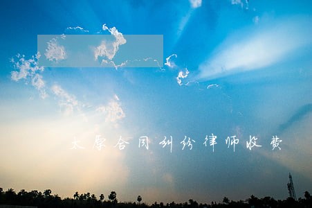 太原合同纠纷律师收费 太原合同纠纷律师收费