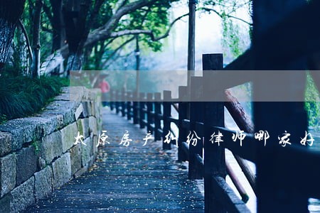太原房产纠纷律师哪家好 太原房产纠纷律师哪家好