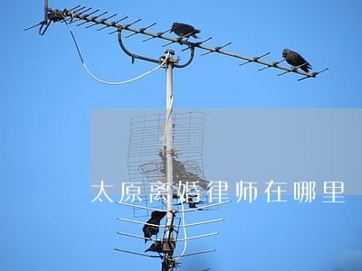 太原离婚律师在哪里 太原离婚律师在哪里