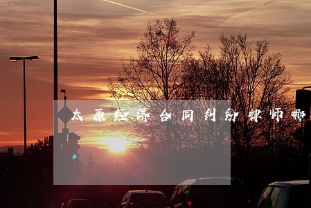 太原经济合同纠纷律师哪家专业 太原经济合同纠纷律师哪家专业