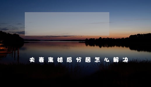夫妻离婚后分居怎么解决 夫妻离婚后分居怎么解决