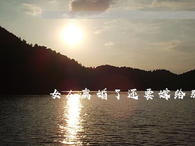 女人离婚了还要嫁给别人吗 女人离婚了还要嫁给别人吗