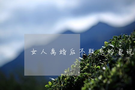 女人离婚后不联系的表现 女人离婚后不联系的表现