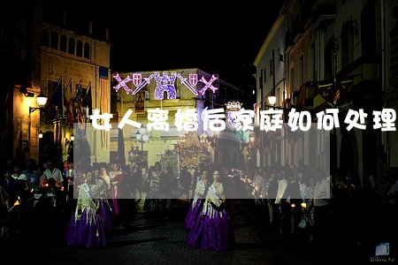 女人离婚后家庭如何处理 女人离婚后家庭如何处理