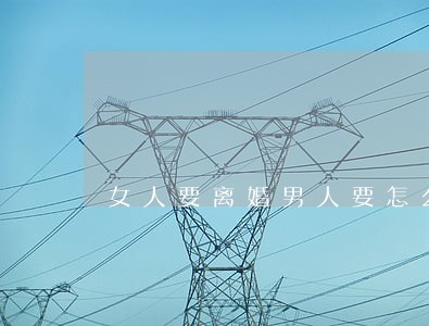 女人要离婚男人要怎么做 女人要离婚男人要怎么做
