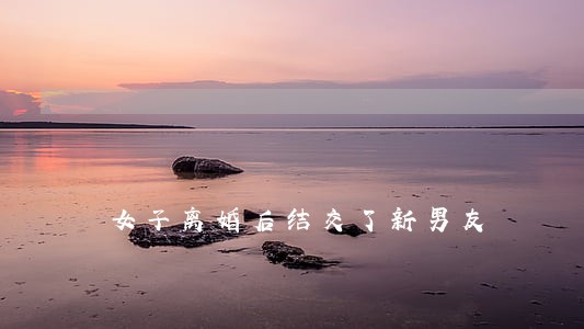 女子离婚后结交了新男友 女子离婚后结交了新男友