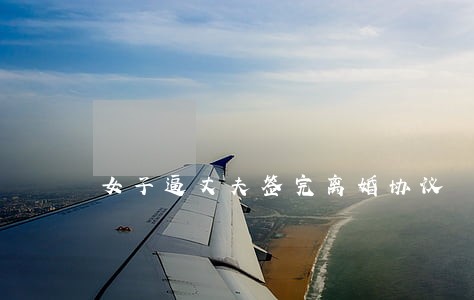 女子逼丈夫签完离婚协议 女子逼丈夫签完离婚协议