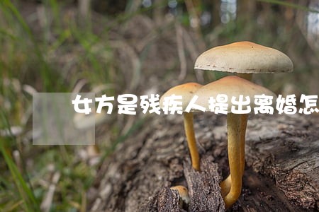 女方是残疾人提出离婚怎么办 女方是残疾人提出离婚怎么办