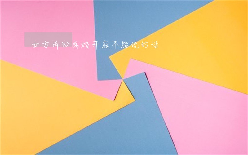 女方诉讼离婚开庭不能说的话 女方诉讼离婚开庭不能说的话