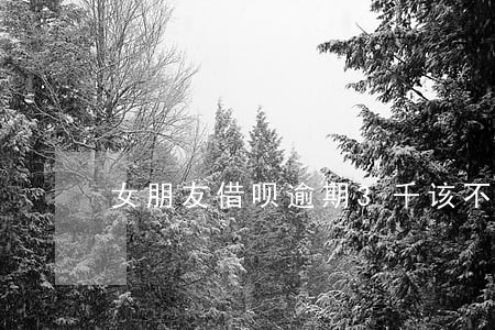 女朋友借呗逾期3千该不该帮她还 女朋友借呗逾期3千该不该帮她还