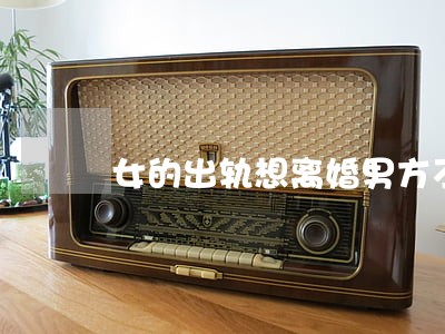 女的出轨想离婚男方不同意 女的出轨想离婚男方不同意
