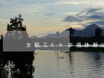 女职工55岁退休新法律法规政策 女职工55岁退休新法律法规政策