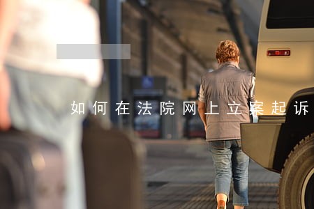 如何在法院网上立案起诉 如何在法院网上立案起诉