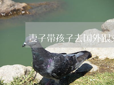 妻子带孩子去国外跟丈夫离婚 妻子带孩子去国外跟丈夫离婚