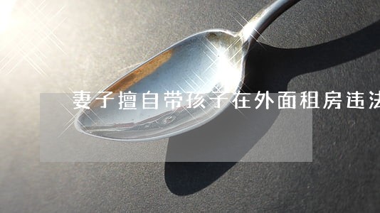 妻子擅自带孩子在外面租房违法吗 妻子擅自带孩子在外面租房违法吗