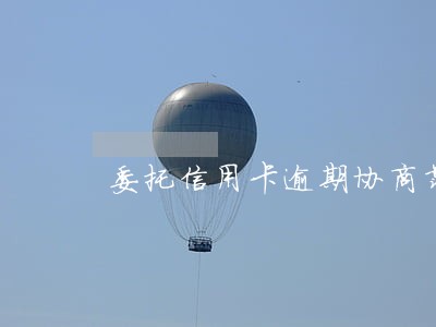 委托信用卡逾期协商靠谱么 委托信用卡逾期协商靠谱么