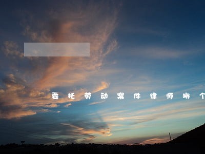 委托劳动案件律师哪个好 委托劳动案件律师哪个好