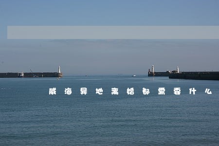 威海异地离婚都需要什么条件 威海异地离婚都需要什么条件