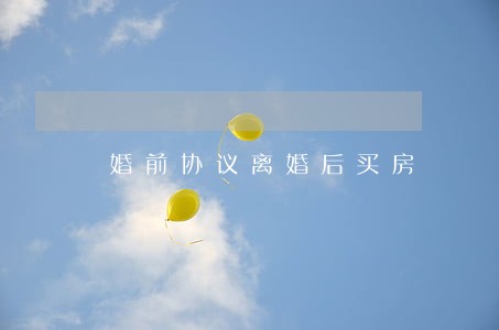 婚前协议离婚后买房 婚前协议离婚后买房