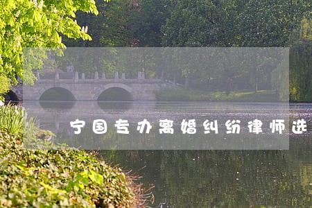 宁国专办离婚纠纷律师选哪个 宁国专办离婚纠纷律师选哪个