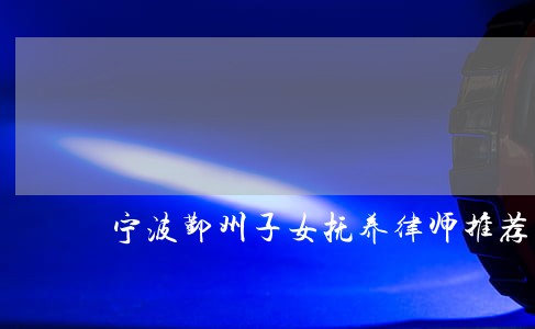 宁波鄞州子女抚养律师推荐 宁波鄞州子女抚养律师推荐