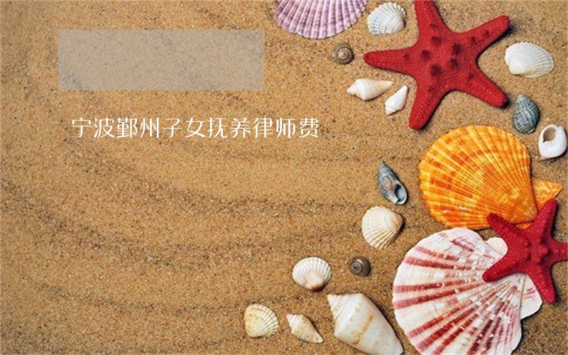 宁波鄞州子女抚养律师费 宁波鄞州子女抚养律师费