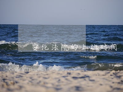 安化法院的上班时间 安化法院的上班时间