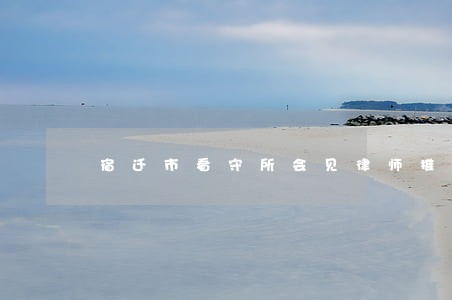 宿迁市看守所会见律师推荐 宿迁市看守所会见律师推荐