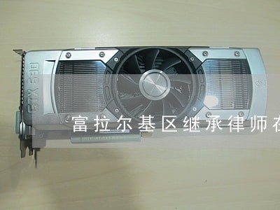 富拉尔基区继承律师在线免费咨询 富拉尔基区继承律师在线免费咨询